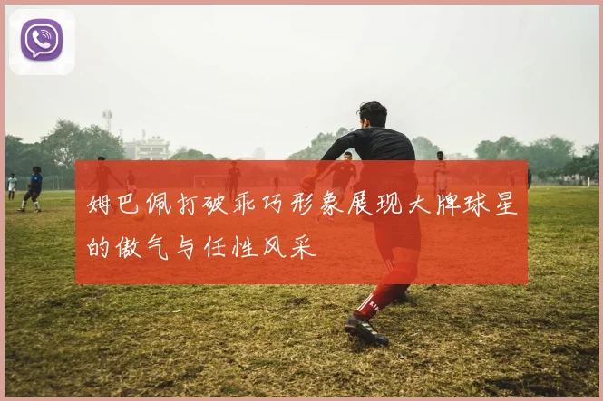 姆巴佩打破乖巧形象展现大牌球星的傲气与任性风采