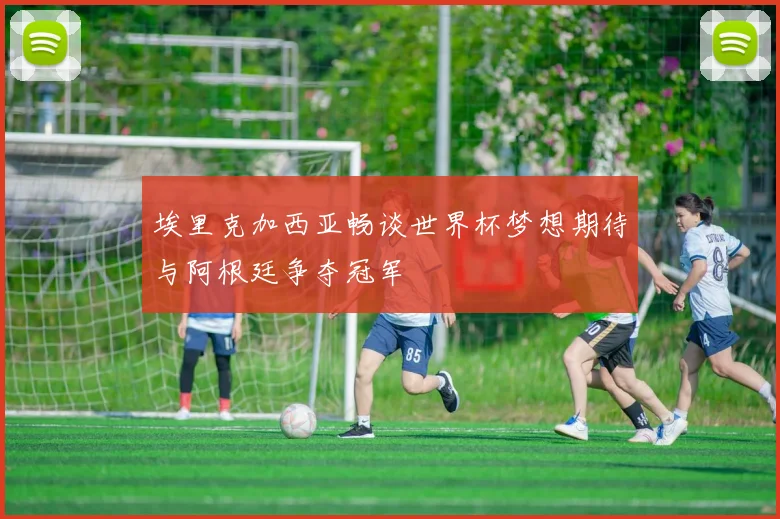 埃里克加西亚畅谈世界杯梦想期待与阿根廷争夺冠军