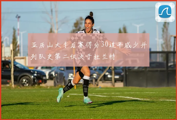 亚历山大季后赛得分30追平威少并列队史第二仅次于杜兰特