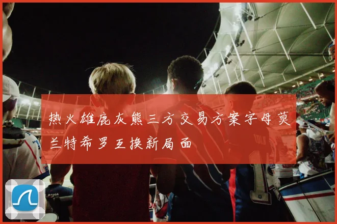 热火雄鹿灰熊三方交易方案字母莫兰特希罗互换新局面
