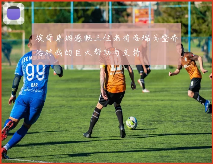 埃奇库姆感慨三位老将洛瑞戈登乔治对我的巨大帮助与支持