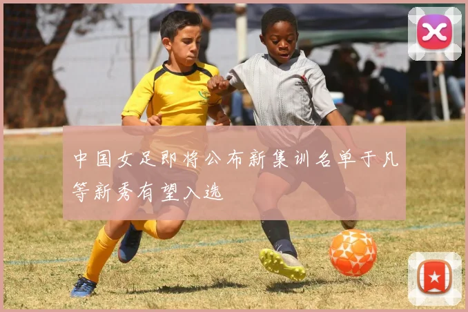 中国女足即将公布新集训名单于凡等新秀有望入选