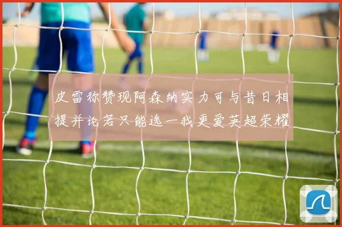 皮雷称赞现阿森纳实力可与昔日相提并论若只能选一我更爱英超荣耀