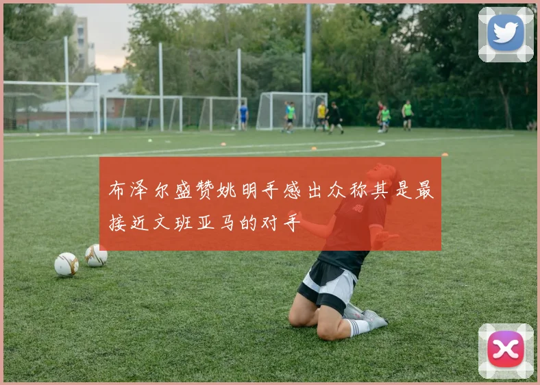 布泽尔盛赞姚明手感出众称其是最接近文班亚马的对手
