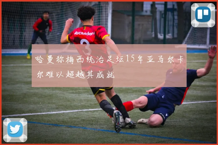 哈曼称梅西统治足坛15年亚马尔卡尔难以超越其成就