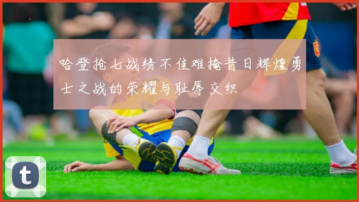 哈登抢七战绩不佳难掩昔日辉煌勇士之战的荣耀与耻辱交织