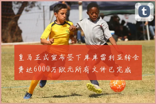皇马正式宣布签下库库雷利亚转会费达6000万欧元所有文件已完成