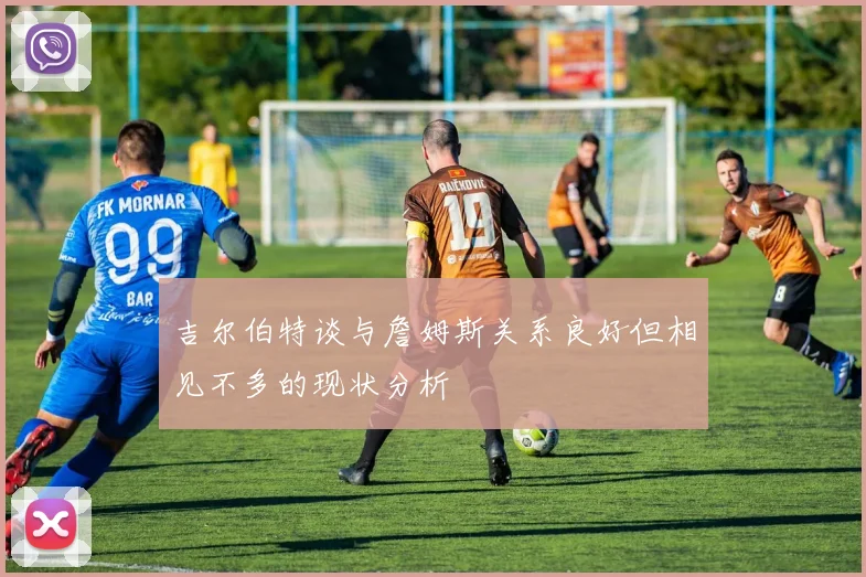 吉尔伯特谈与詹姆斯关系良好但相见不多的现状分析