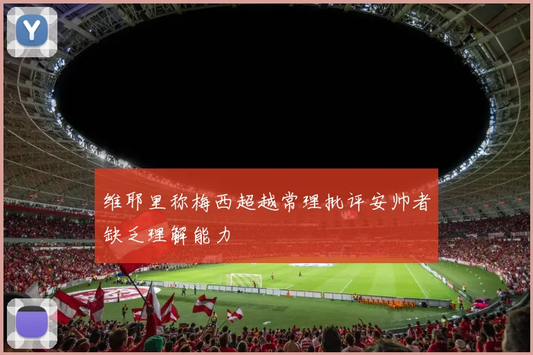 维耶里称梅西超越常理批评安帅者缺乏理解能力