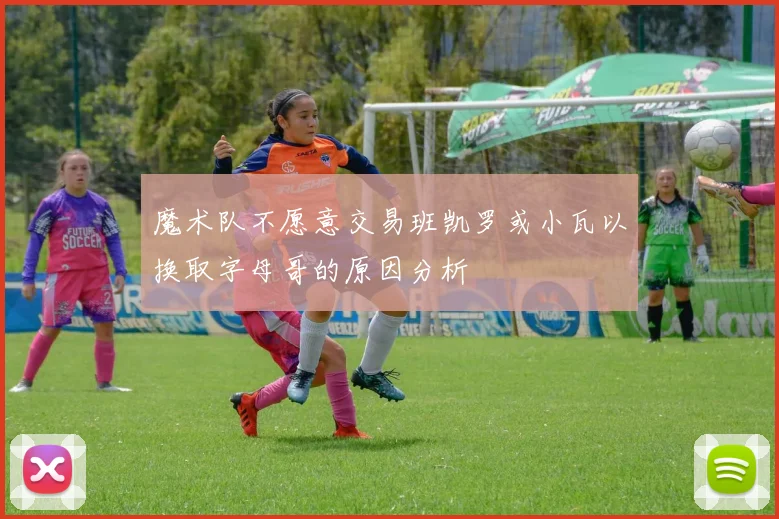 魔术队不愿意交易班凯罗或小瓦以换取字母哥的原因分析