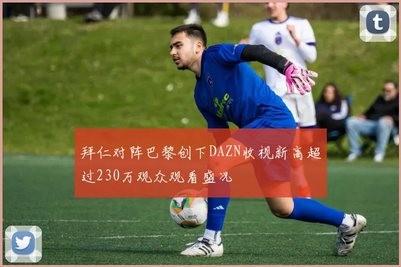 拜仁对阵巴黎创下DAZN收视新高超过230万观众观看盛况